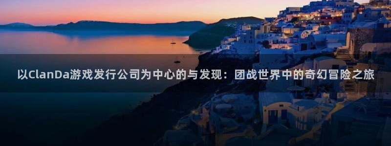 bg大游官网登录注册账号安全吗可靠吗：以ClanDa游戏发行公司为中心的与发现：团战世界中的奇幻冒险之旅